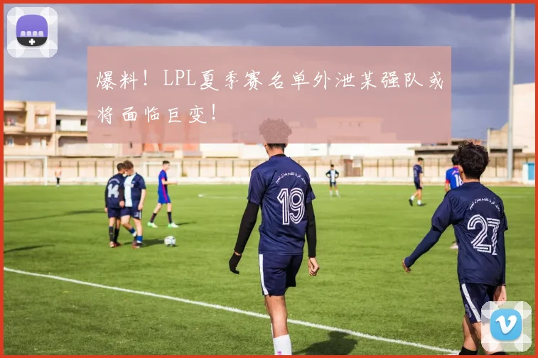 爆料！LPL夏季赛名单外泄某强队或将面临巨变！