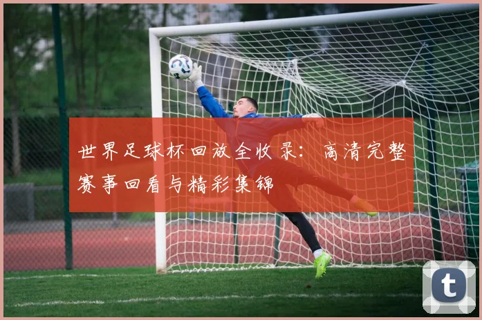 世界足球杯回放全收录：高清完整赛事回看与精彩集锦