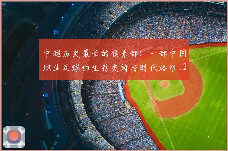 中超历史最长的俱乐部：一部中国职业足球的生存史诗与时代烙印_20260610190354