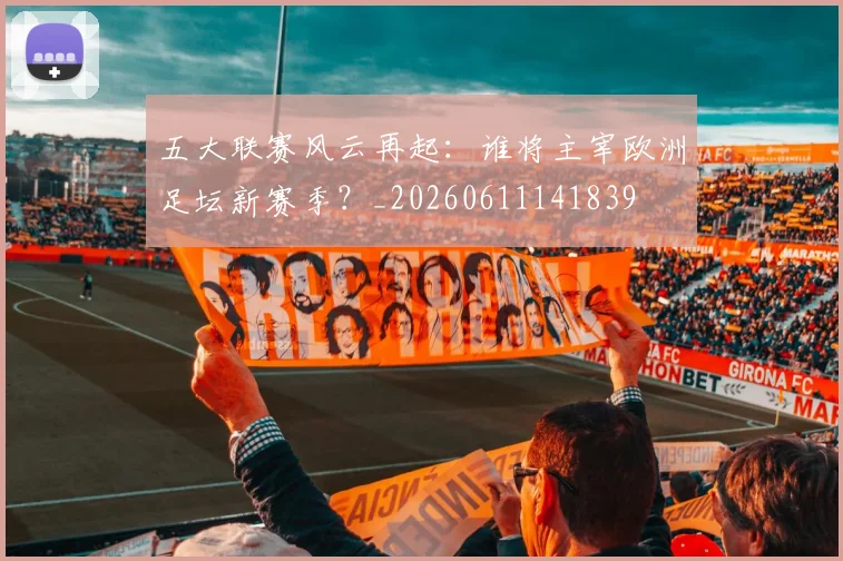 五大联赛风云再起：谁将主宰欧洲足坛新赛季？_20260611141839