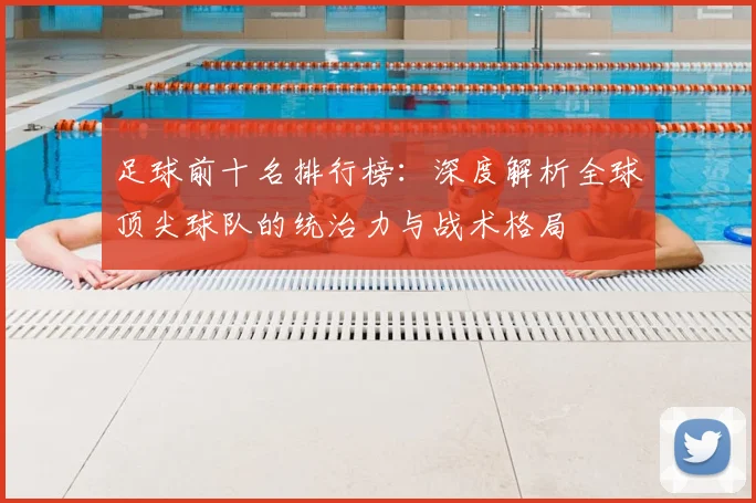 足球前十名排行榜：深度解析全球顶尖球队的统治力与战术格局