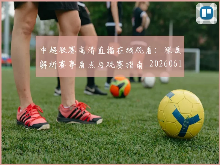 中超联赛高清直播在线观看：深度解析赛事看点与观赛指南_20260611140916